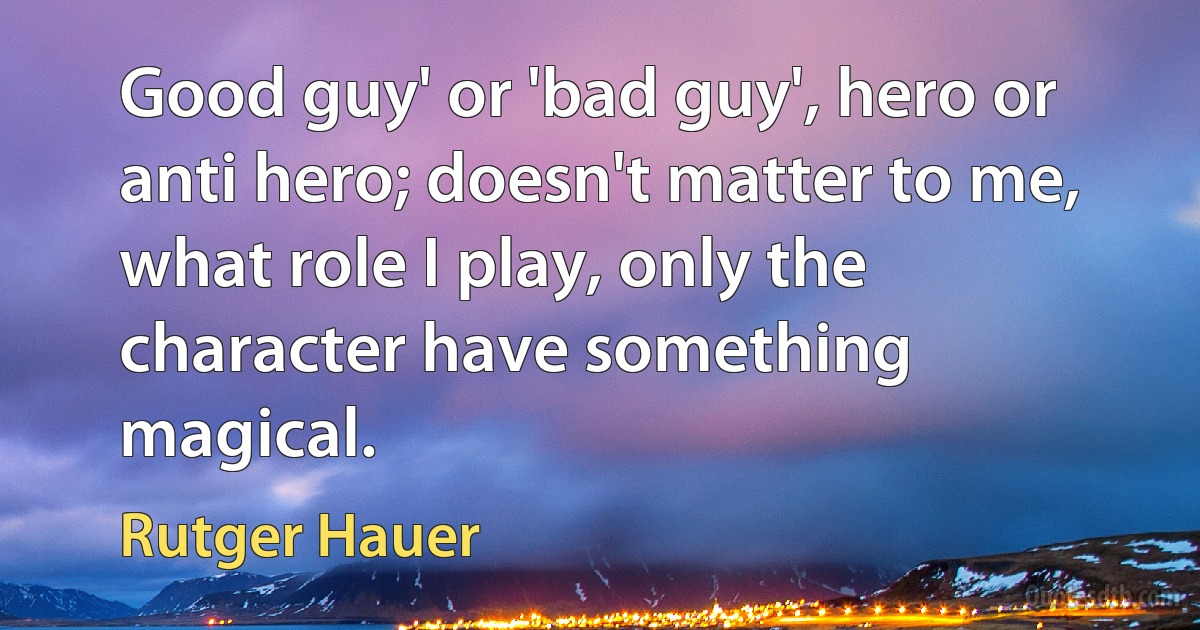 Good guy' or 'bad guy', hero or anti hero; doesn't matter to me, what role I play, only the character have something magical. (Rutger Hauer)