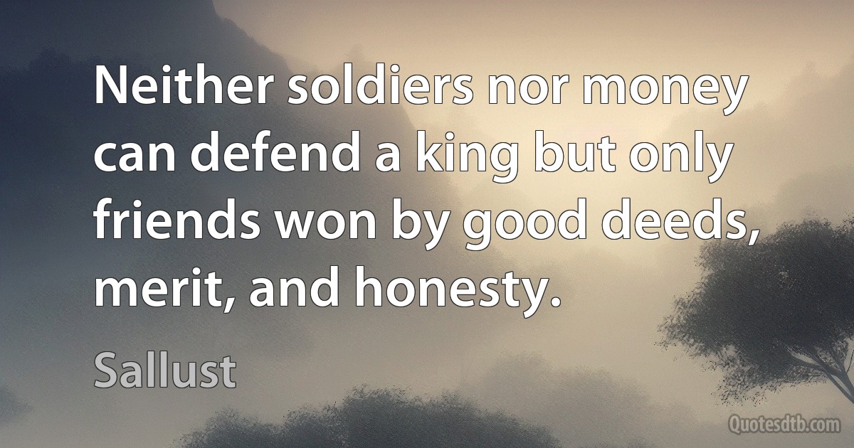 Neither soldiers nor money can defend a king but only friends won by good deeds, merit, and honesty. (Sallust)