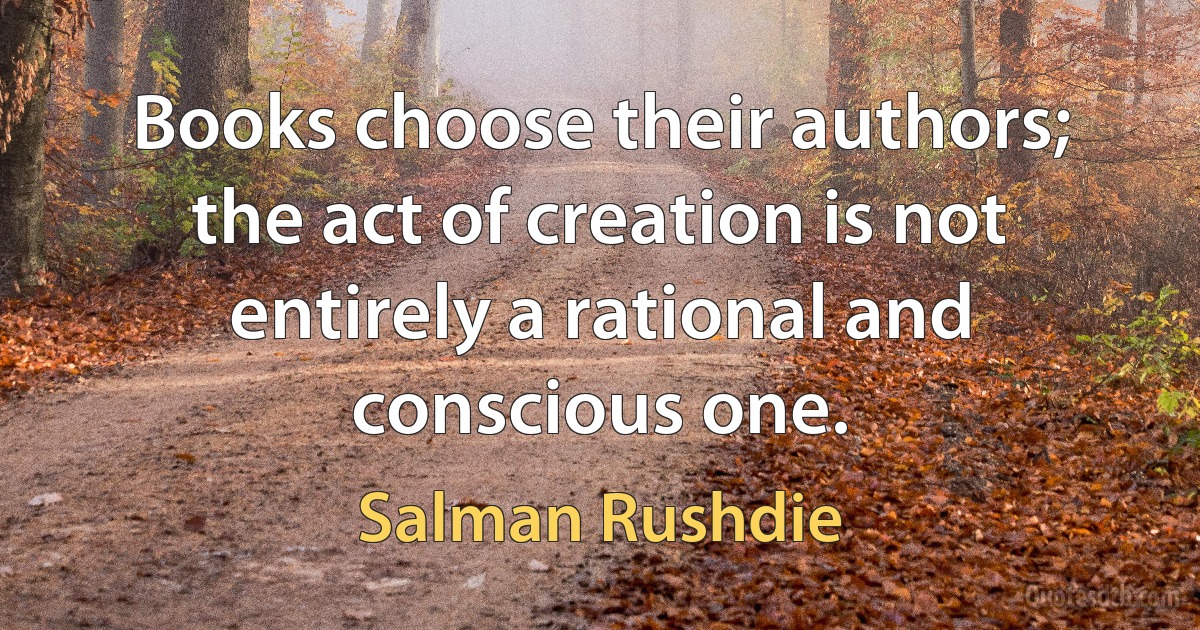 Books choose their authors; the act of creation is not entirely a rational and conscious one. (Salman Rushdie)