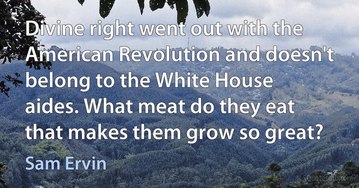 Divine right went out with the American Revolution and doesn't belong to the White House aides. What meat do they eat that makes them grow so great? (Sam Ervin)