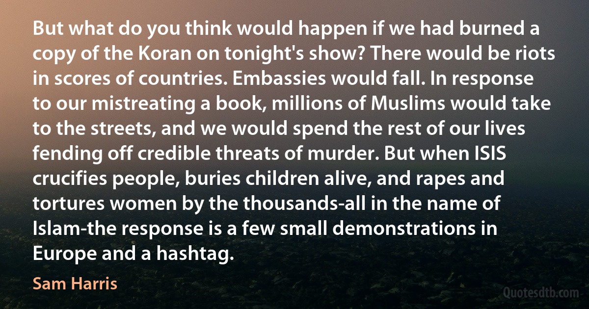 But what do you think would happen if we had burned a copy of the Koran on tonight's show? There would be riots in scores of countries. Embassies would fall. In response to our mistreating a book, millions of Muslims would take to the streets, and we would spend the rest of our lives fending off credible threats of murder. But when ISIS crucifies people, buries children alive, and rapes and tortures women by the thousands-all in the name of Islam-the response is a few small demonstrations in Europe and a hashtag. (Sam Harris)