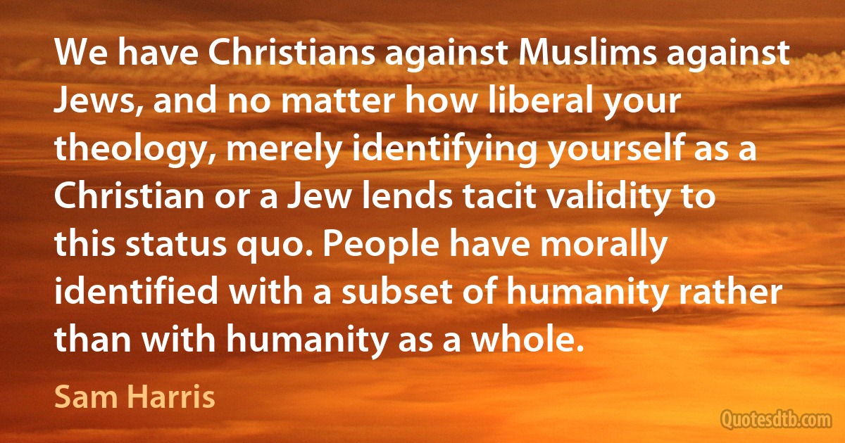 We have Christians against Muslims against Jews, and no matter how liberal your theology, merely identifying yourself as a Christian or a Jew lends tacit validity to this status quo. People have morally identified with a subset of humanity rather than with humanity as a whole. (Sam Harris)