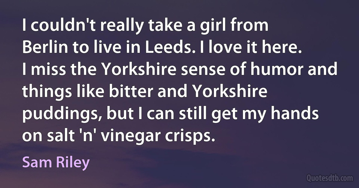 I couldn't really take a girl from Berlin to live in Leeds. I love it here. I miss the Yorkshire sense of humor and things like bitter and Yorkshire puddings, but I can still get my hands on salt 'n' vinegar crisps. (Sam Riley)