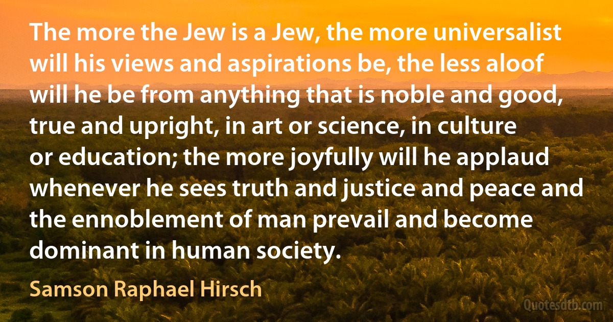 The more the Jew is a Jew, the more universalist will his views and aspirations be, the less aloof will he be from anything that is noble and good, true and upright, in art or science, in culture or education; the more joyfully will he applaud whenever he sees truth and justice and peace and the ennoblement of man prevail and become dominant in human society. (Samson Raphael Hirsch)