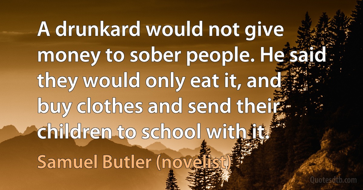 A drunkard would not give money to sober people. He said they would only eat it, and buy clothes and send their children to school with it. (Samuel Butler (novelist))