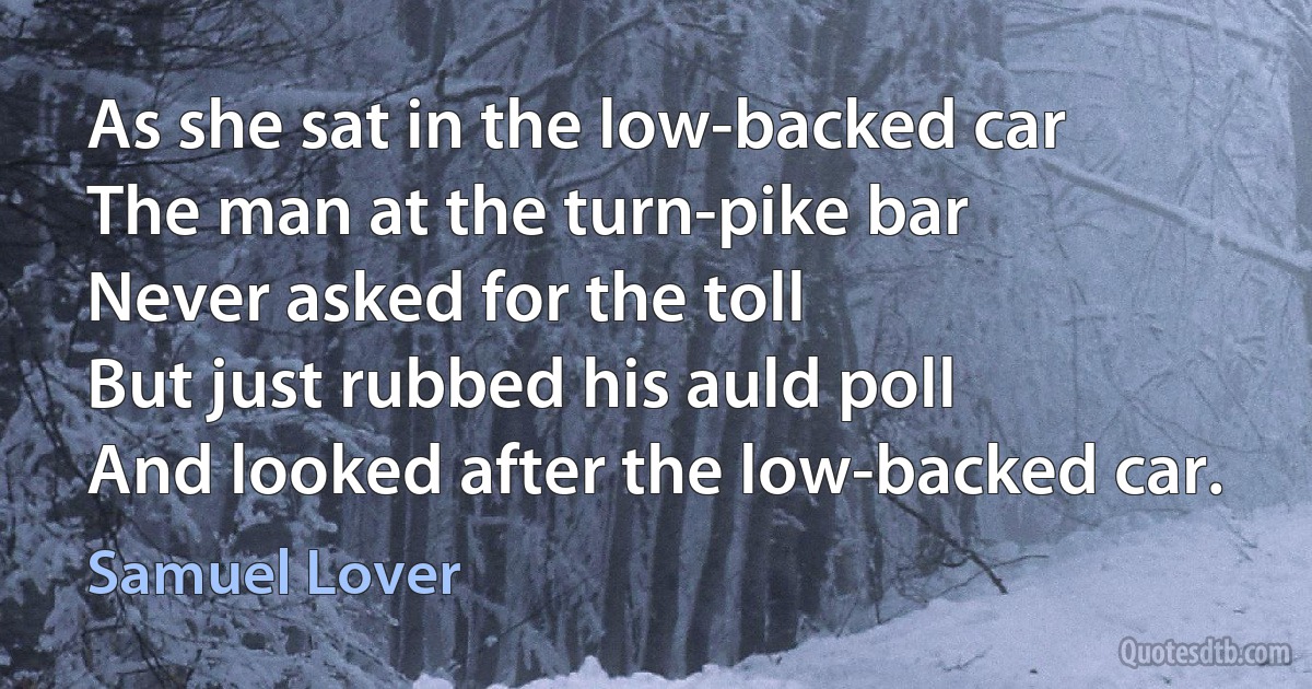 As she sat in the low-backed car
The man at the turn-pike bar
Never asked for the toll
But just rubbed his auld poll
And looked after the low-backed car. (Samuel Lover)