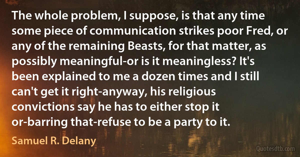 The whole problem, I suppose, is that any time some piece of communication strikes poor Fred, or any of the remaining Beasts, for that matter, as possibly meaningful-or is it meaningless? It's been explained to me a dozen times and I still can't get it right-anyway, his religious convictions say he has to either stop it or-barring that-refuse to be a party to it. (Samuel R. Delany)