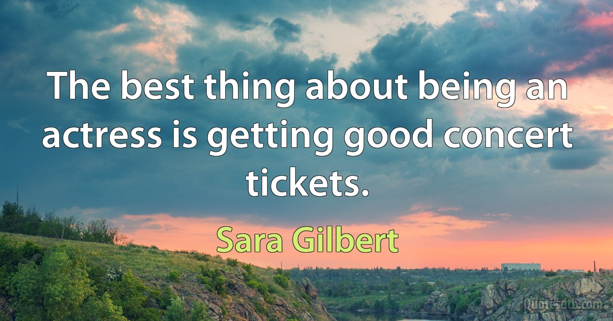 The best thing about being an actress is getting good concert tickets. (Sara Gilbert)