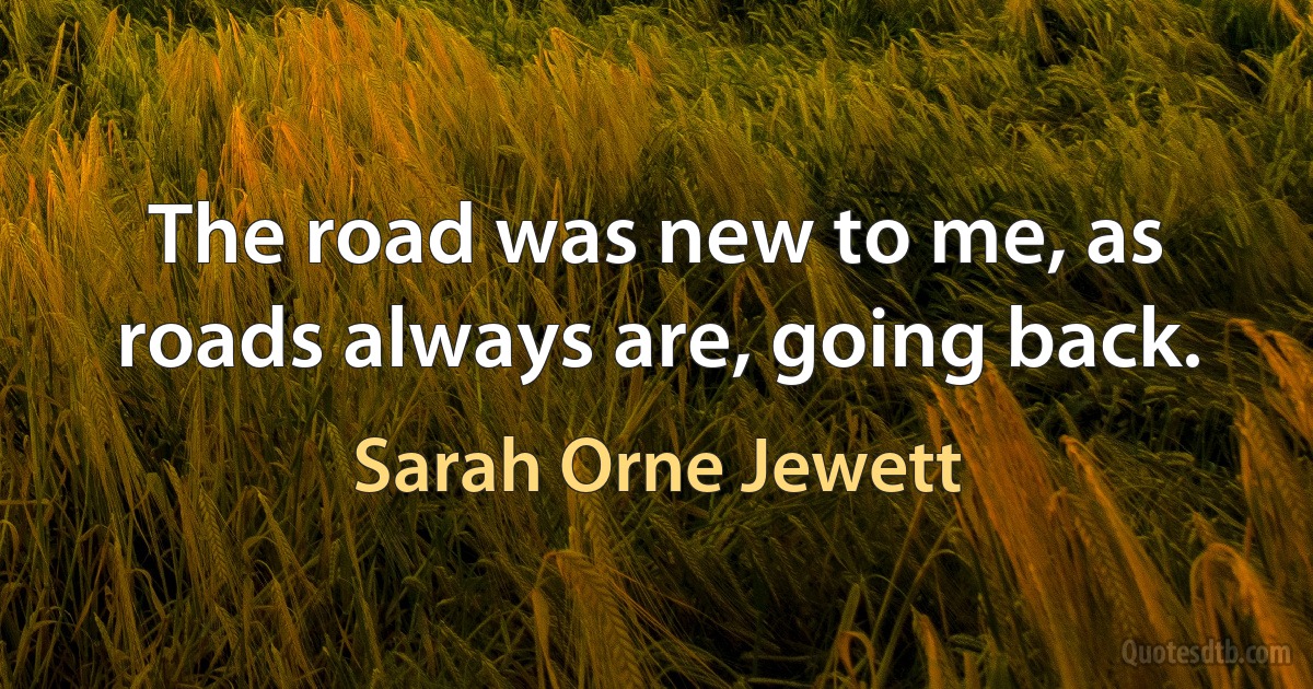 The road was new to me, as roads always are, going back. (Sarah Orne Jewett)