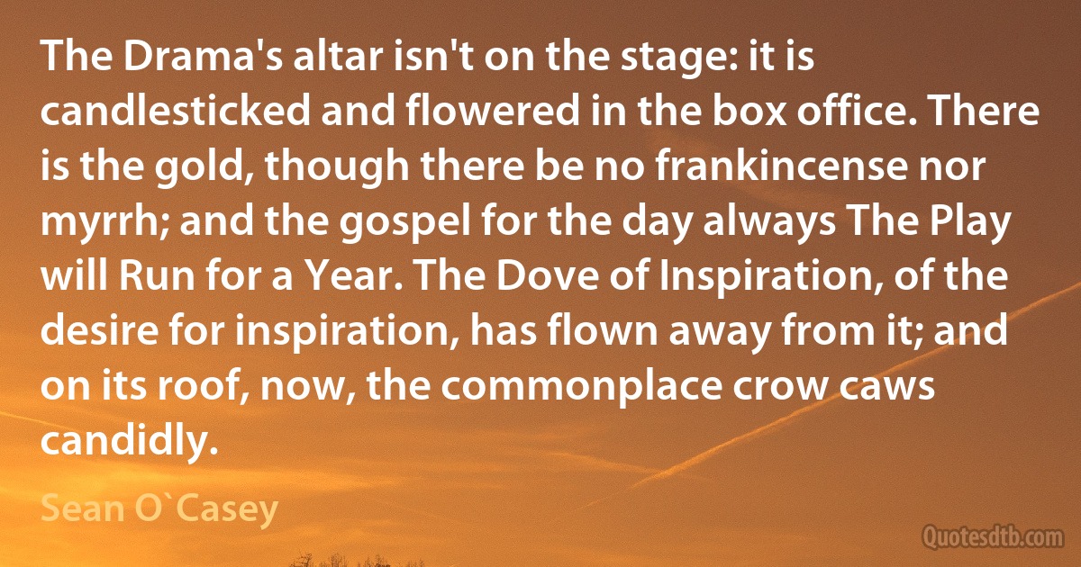 The Drama's altar isn't on the stage: it is candlesticked and flowered in the box office. There is the gold, though there be no frankincense nor myrrh; and the gospel for the day always The Play will Run for a Year. The Dove of Inspiration, of the desire for inspiration, has flown away from it; and on its roof, now, the commonplace crow caws candidly. (Sean O`Casey)