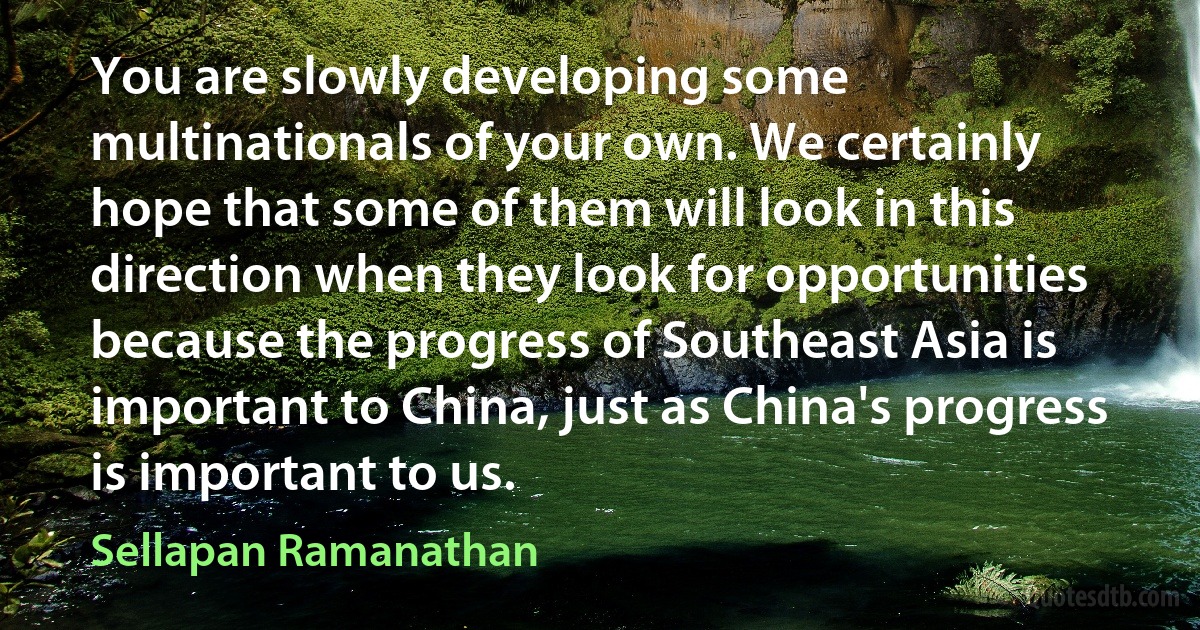 You are slowly developing some multinationals of your own. We certainly hope that some of them will look in this direction when they look for opportunities because the progress of Southeast Asia is important to China, just as China's progress is important to us. (Sellapan Ramanathan)