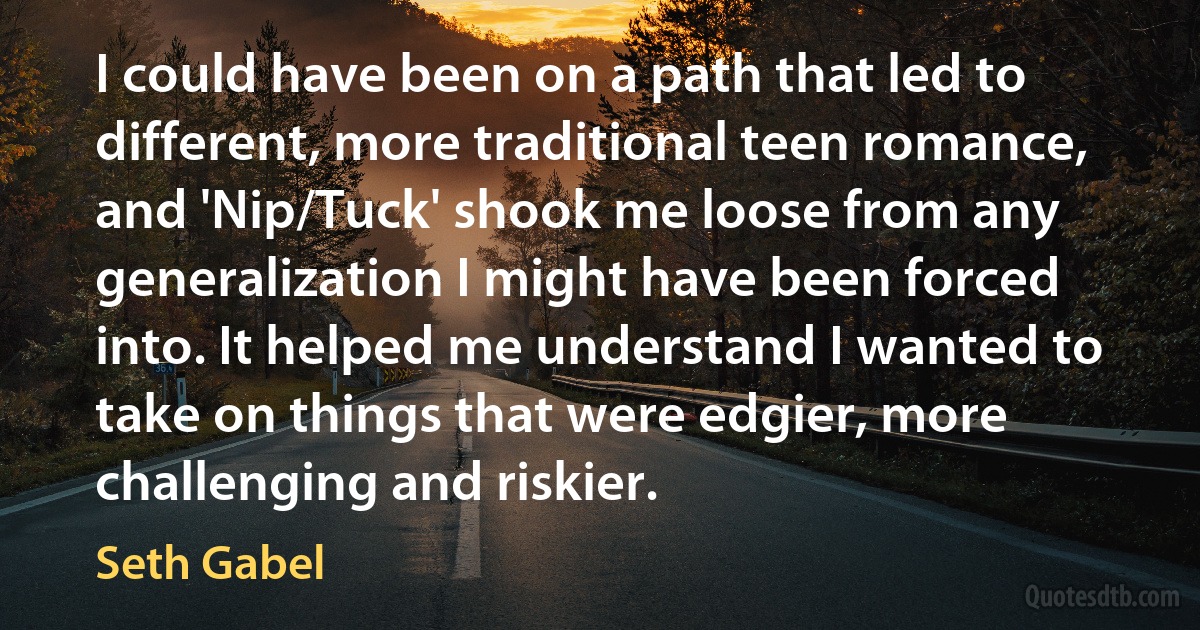 I could have been on a path that led to different, more traditional teen romance, and 'Nip/Tuck' shook me loose from any generalization I might have been forced into. It helped me understand I wanted to take on things that were edgier, more challenging and riskier. (Seth Gabel)