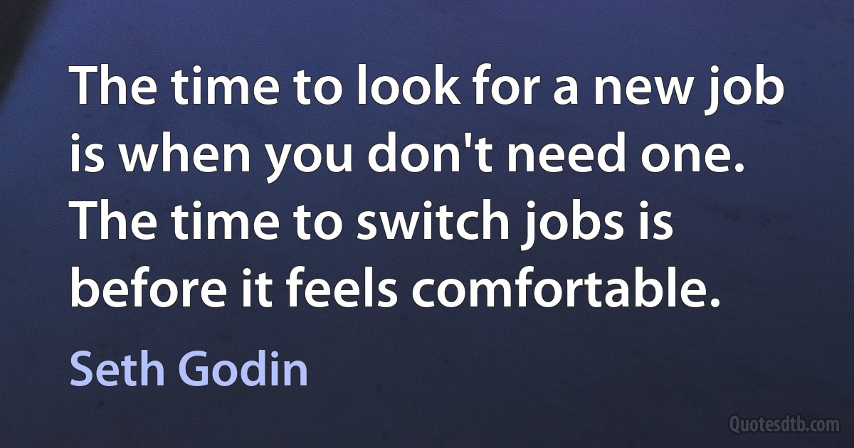 The time to look for a new job is when you don't need one. The time to switch jobs is before it feels comfortable. (Seth Godin)