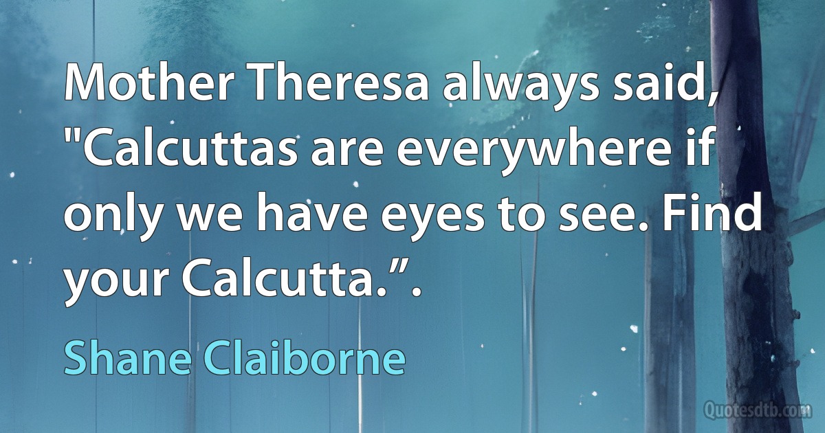 Mother Theresa always said, "Calcuttas are everywhere if only we have eyes to see. Find your Calcutta.”. (Shane Claiborne)