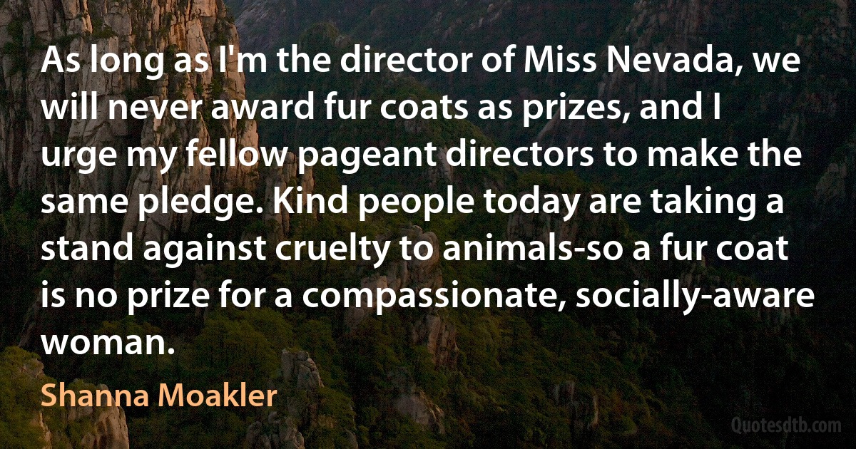 As long as I'm the director of Miss Nevada, we will never award fur coats as prizes, and I urge my fellow pageant directors to make the same pledge. Kind people today are taking a stand against cruelty to animals-so a fur coat is no prize for a compassionate, socially-aware woman. (Shanna Moakler)