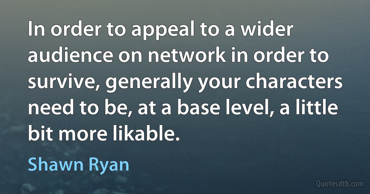 In order to appeal to a wider audience on network in order to survive, generally your characters need to be, at a base level, a little bit more likable. (Shawn Ryan)