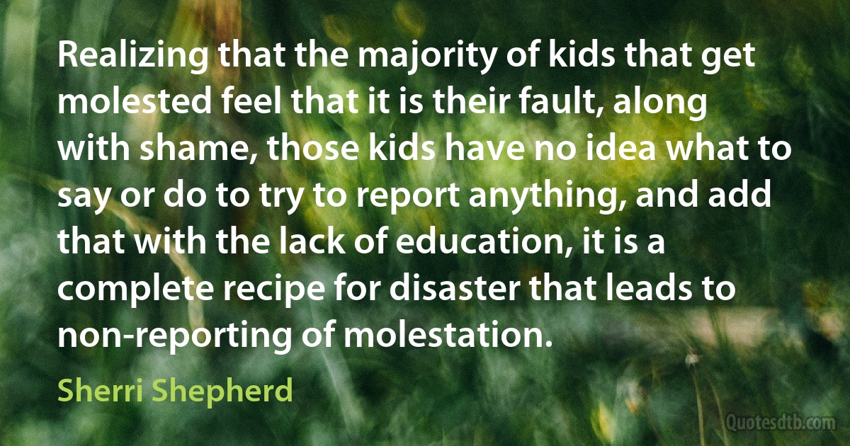 Realizing that the majority of kids that get molested feel that it is their fault, along with shame, those kids have no idea what to say or do to try to report anything, and add that with the lack of education, it is a complete recipe for disaster that leads to non-reporting of molestation. (Sherri Shepherd)