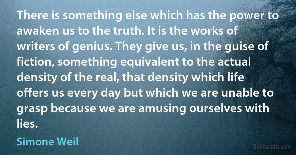 There is something else which has the power to awaken us to the truth. It is the works of writers of genius. They give us, in the guise of fiction, something equivalent to the actual density of the real, that density which life offers us every day but which we are unable to grasp because we are amusing ourselves with lies. (Simone Weil)