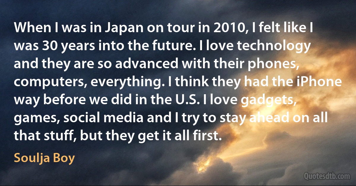 When I was in Japan on tour in 2010, I felt like I was 30 years into the future. I love technology and they are so advanced with their phones, computers, everything. I think they had the iPhone way before we did in the U.S. I love gadgets, games, social media and I try to stay ahead on all that stuff, but they get it all first. (Soulja Boy)