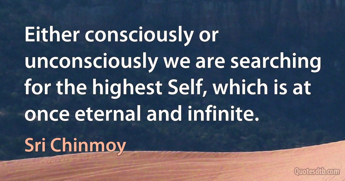 Either consciously or unconsciously we are searching for the highest Self, which is at once eternal and infinite. (Sri Chinmoy)