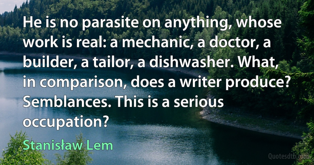 He is no parasite on anything, whose work is real: a mechanic, a doctor, a builder, a tailor, a dishwasher. What, in comparison, does a writer produce? Semblances. This is a serious occupation? (Stanisław Lem)