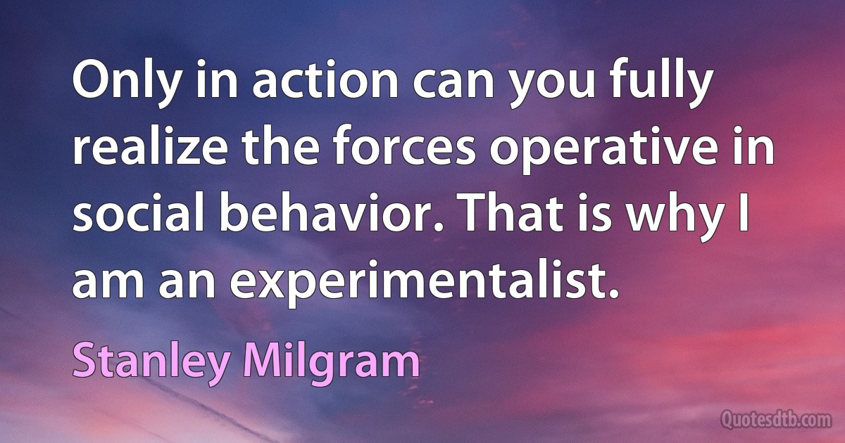 Only in action can you fully realize the forces operative in social behavior. That is why I am an experimentalist. (Stanley Milgram)