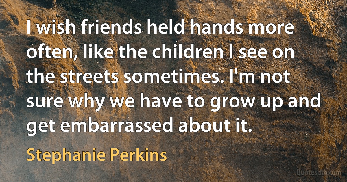 I wish friends held hands more often, like the children I see on the streets sometimes. I'm not sure why we have to grow up and get embarrassed about it. (Stephanie Perkins)