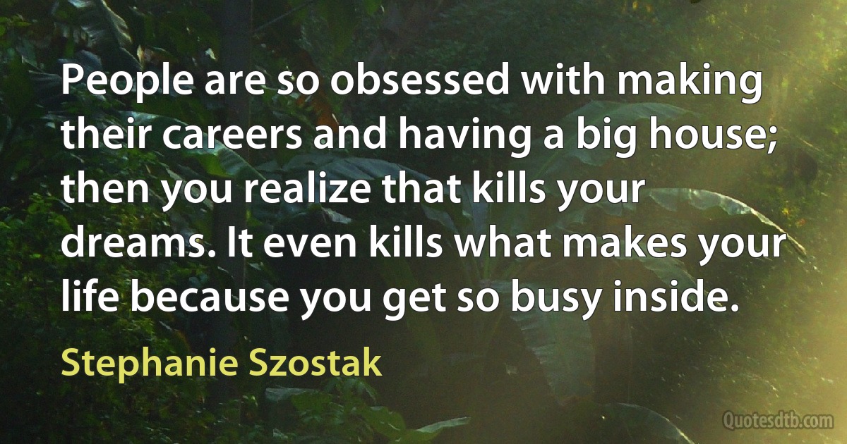 People are so obsessed with making their careers and having a big house; then you realize that kills your dreams. It even kills what makes your life because you get so busy inside. (Stephanie Szostak)