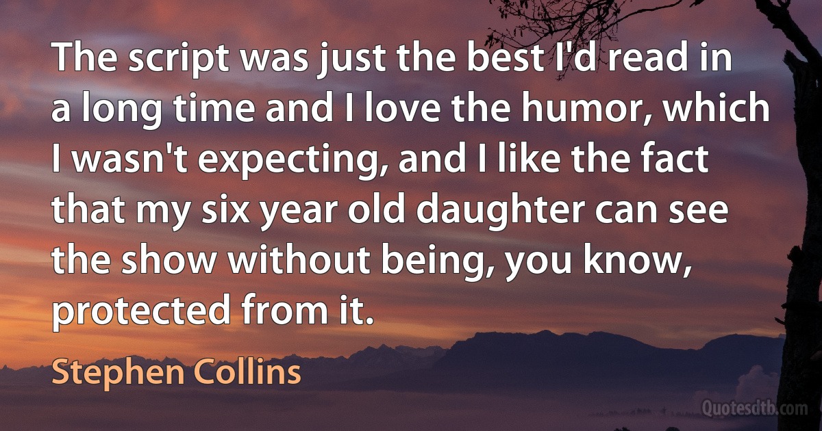 The script was just the best I'd read in a long time and I love the humor, which I wasn't expecting, and I like the fact that my six year old daughter can see the show without being, you know, protected from it. (Stephen Collins)