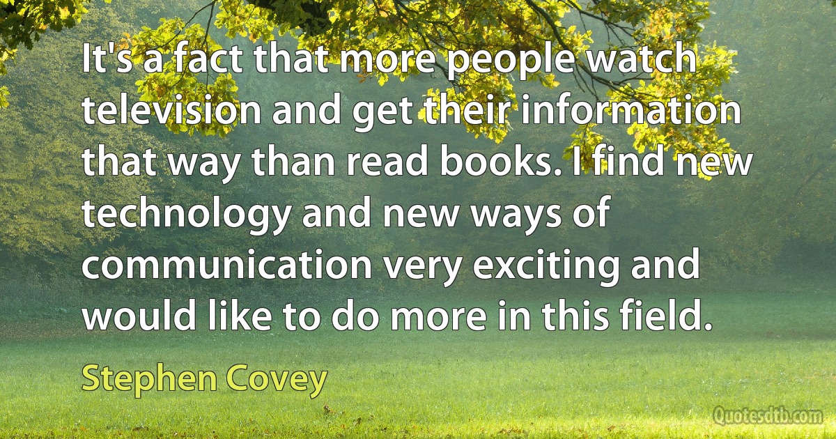 It's a fact that more people watch television and get their information that way than read books. I find new technology and new ways of communication very exciting and would like to do more in this field. (Stephen Covey)