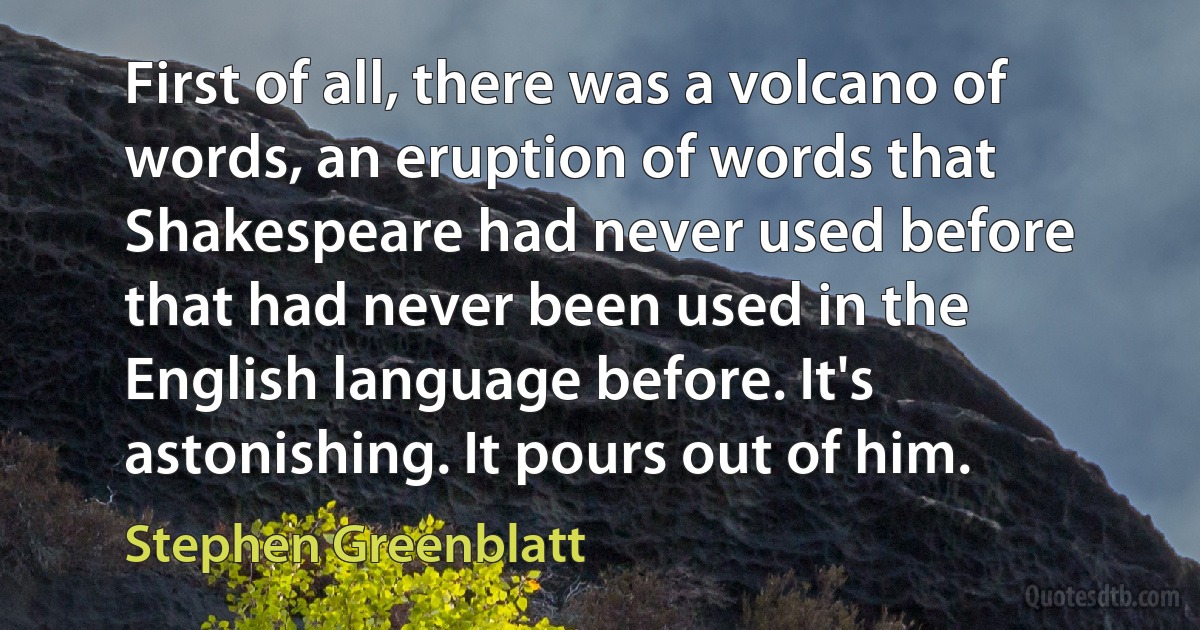 First of all, there was a volcano of words, an eruption of words that Shakespeare had never used before that had never been used in the English language before. It's astonishing. It pours out of him. (Stephen Greenblatt)