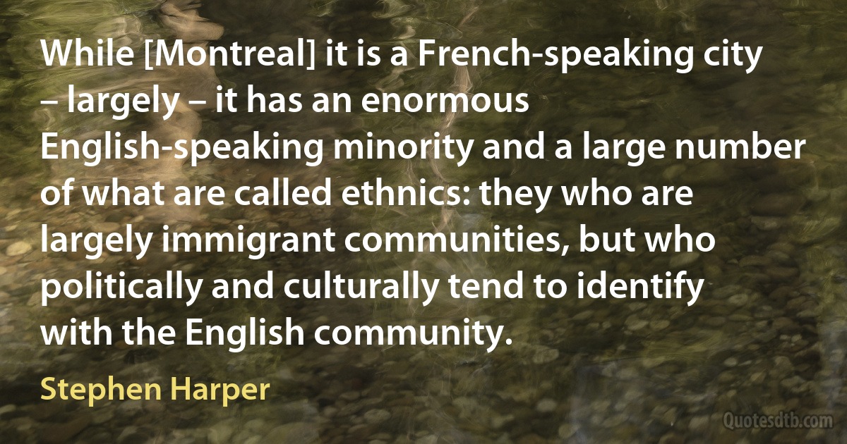 While [Montreal] it is a French-speaking city – largely – it has an enormous English-speaking minority and a large number of what are called ethnics: they who are largely immigrant communities, but who politically and culturally tend to identify with the English community. (Stephen Harper)