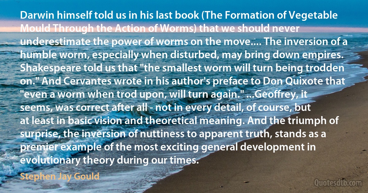 Darwin himself told us in his last book (The Formation of Vegetable Mould Through the Action of Worms) that we should never underestimate the power of worms on the move.... The inversion of a humble worm, especially when disturbed, may bring down empires. Shakespeare told us that "the smallest worm will turn being trodden on." And Cervantes wrote in his author's preface to Don Quixote that "even a worm when trod upon, will turn again." ...Geoffrey, it seems, was correct after all - not in every detail, of course, but at least in basic vision and theoretical meaning. And the triumph of surprise, the inversion of nuttiness to apparent truth, stands as a premier example of the most exciting general development in evolutionary theory during our times. (Stephen Jay Gould)