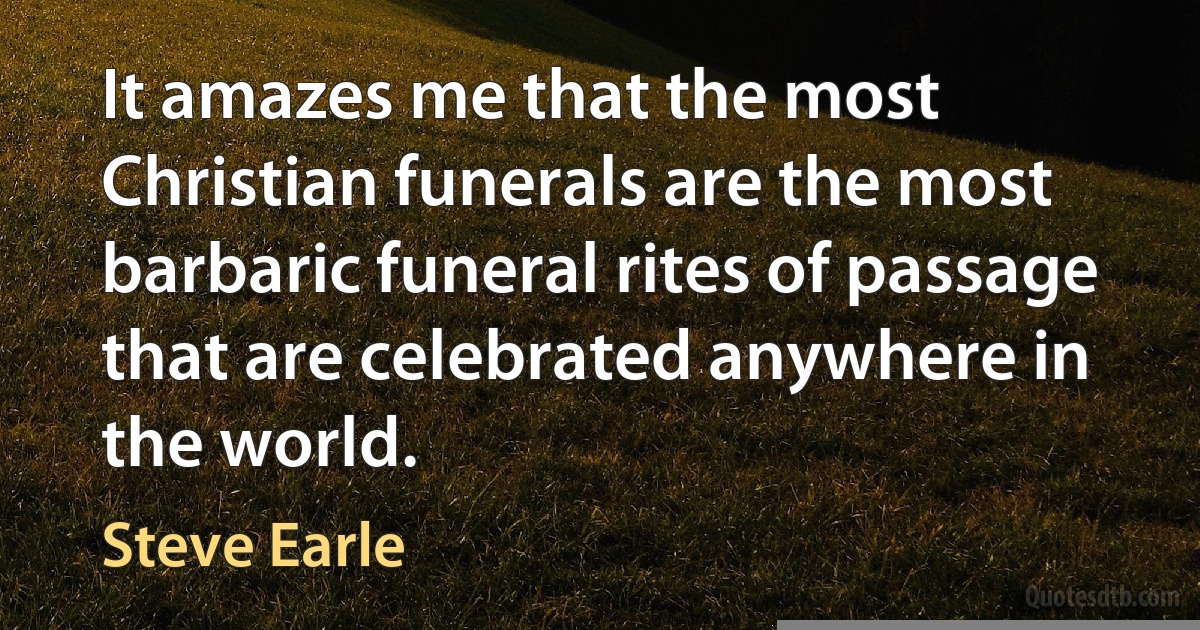 It amazes me that the most Christian funerals are the most barbaric funeral rites of passage that are celebrated anywhere in the world. (Steve Earle)