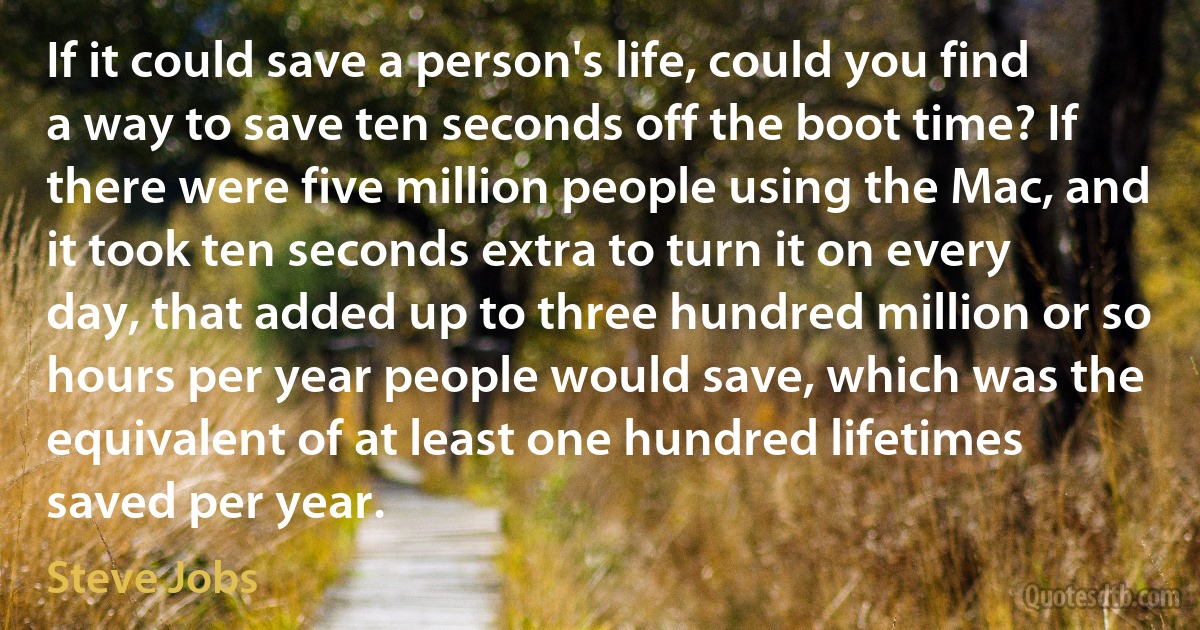 If it could save a person's life, could you find a way to save ten seconds off the boot time? If there were five million people using the Mac, and it took ten seconds extra to turn it on every day, that added up to three hundred million or so hours per year people would save, which was the equivalent of at least one hundred lifetimes saved per year. (Steve Jobs)