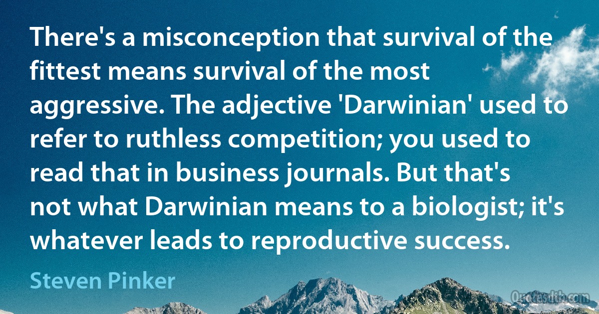 There's a misconception that survival of the fittest means survival of the most aggressive. The adjective 'Darwinian' used to refer to ruthless competition; you used to read that in business journals. But that's not what Darwinian means to a biologist; it's whatever leads to reproductive success. (Steven Pinker)