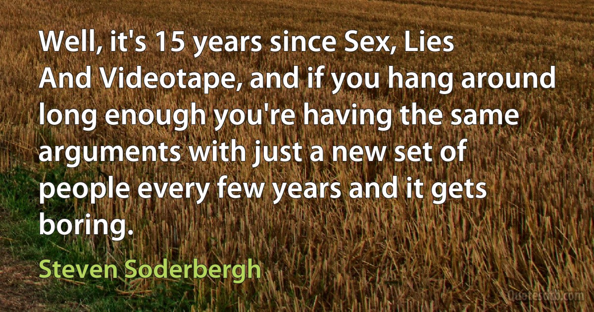 Well, it's 15 years since Sex, Lies And Videotape, and if you hang around long enough you're having the same arguments with just a new set of people every few years and it gets boring. (Steven Soderbergh)