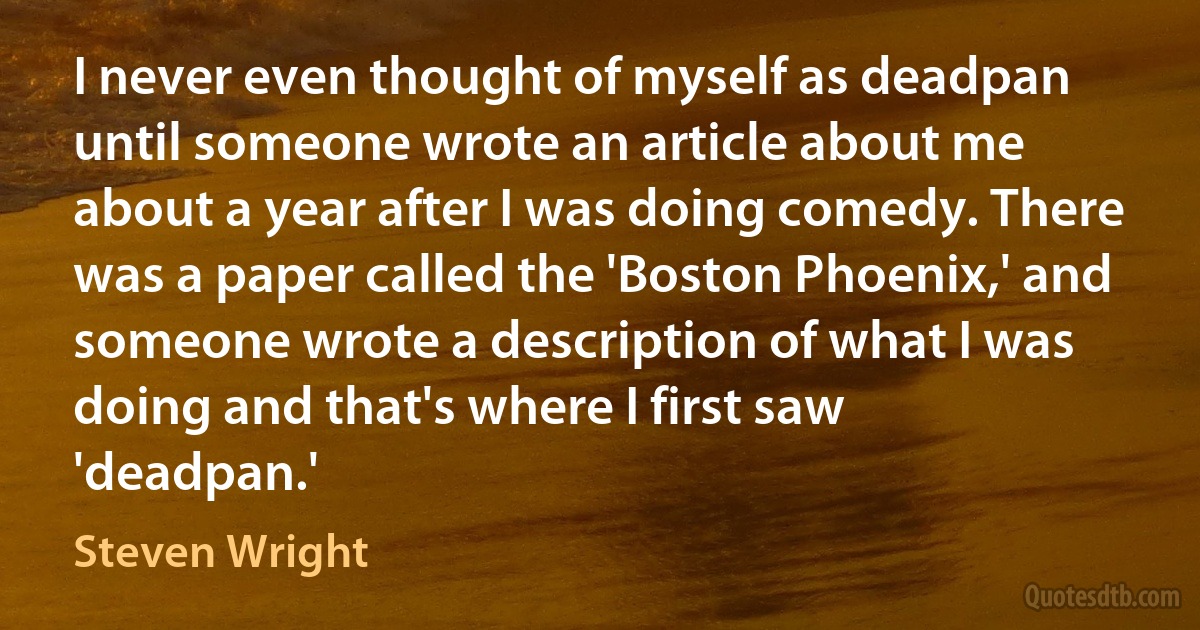 I never even thought of myself as deadpan until someone wrote an article about me about a year after I was doing comedy. There was a paper called the 'Boston Phoenix,' and someone wrote a description of what I was doing and that's where I first saw 'deadpan.' (Steven Wright)