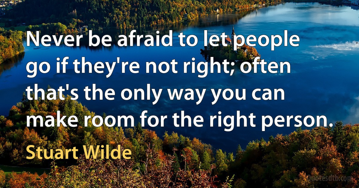 Never be afraid to let people go if they're not right; often that's the only way you can make room for the right person. (Stuart Wilde)