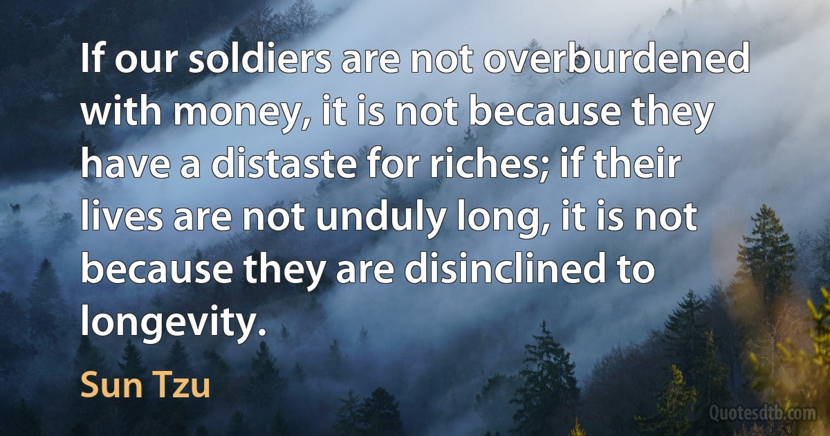 If our soldiers are not overburdened with money, it is not because they have a distaste for riches; if their lives are not unduly long, it is not because they are disinclined to longevity. (Sun Tzu)