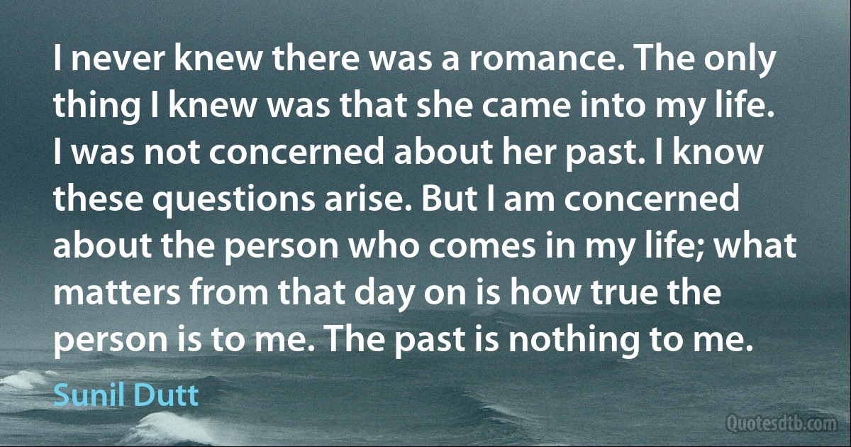 I never knew there was a romance. The only thing I knew was that she came into my life. I was not concerned about her past. I know these questions arise. But I am concerned about the person who comes in my life; what matters from that day on is how true the person is to me. The past is nothing to me. (Sunil Dutt)