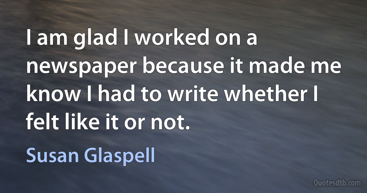 I am glad I worked on a newspaper because it made me know I had to write whether I felt like it or not. (Susan Glaspell)