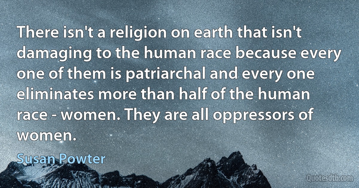 There isn't a religion on earth that isn't damaging to the human race because every one of them is patriarchal and every one eliminates more than half of the human race - women. They are all oppressors of women. (Susan Powter)