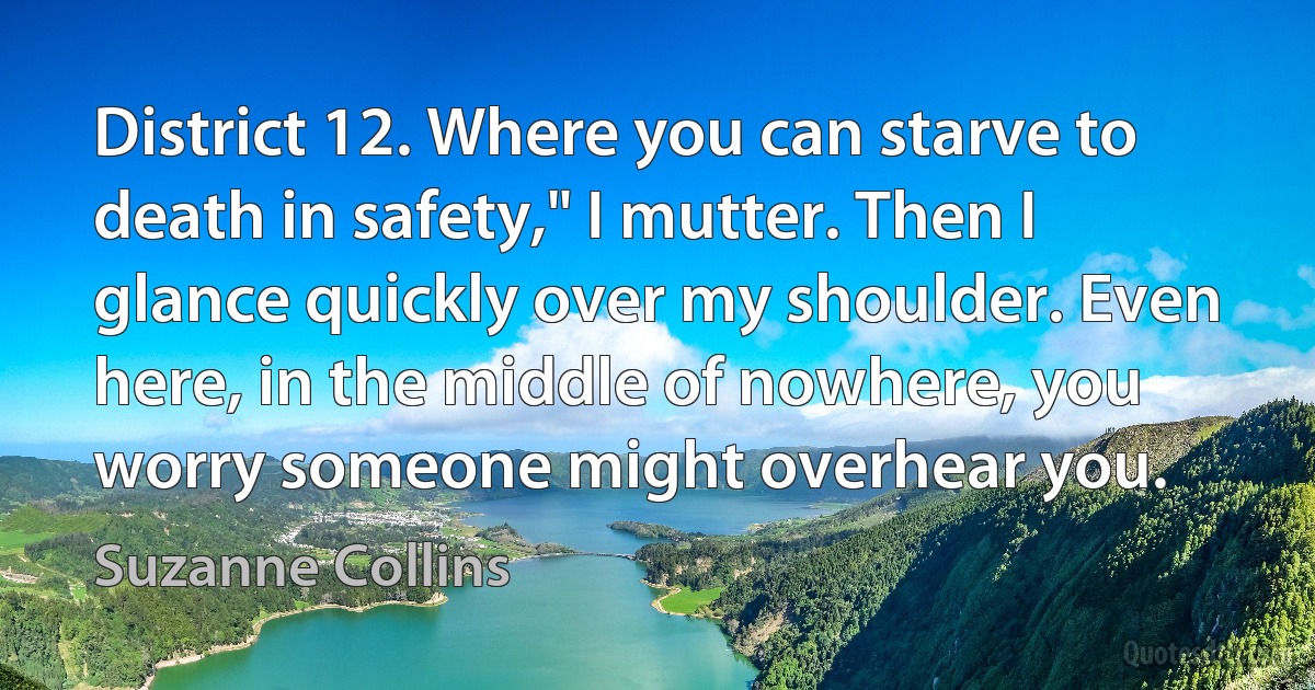 District 12. Where you can starve to death in safety," I mutter. Then I glance quickly over my shoulder. Even here, in the middle of nowhere, you worry someone might overhear you. (Suzanne Collins)