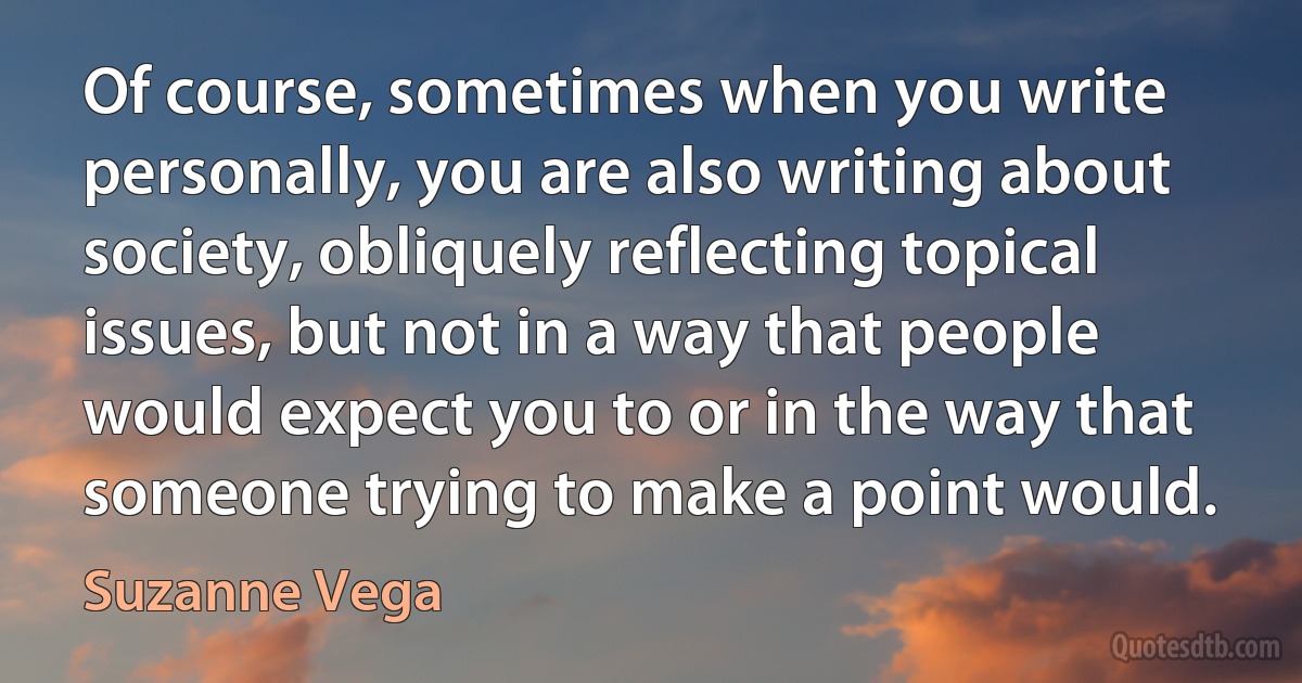 Of course, sometimes when you write personally, you are also writing about society, obliquely reflecting topical issues, but not in a way that people would expect you to or in the way that someone trying to make a point would. (Suzanne Vega)