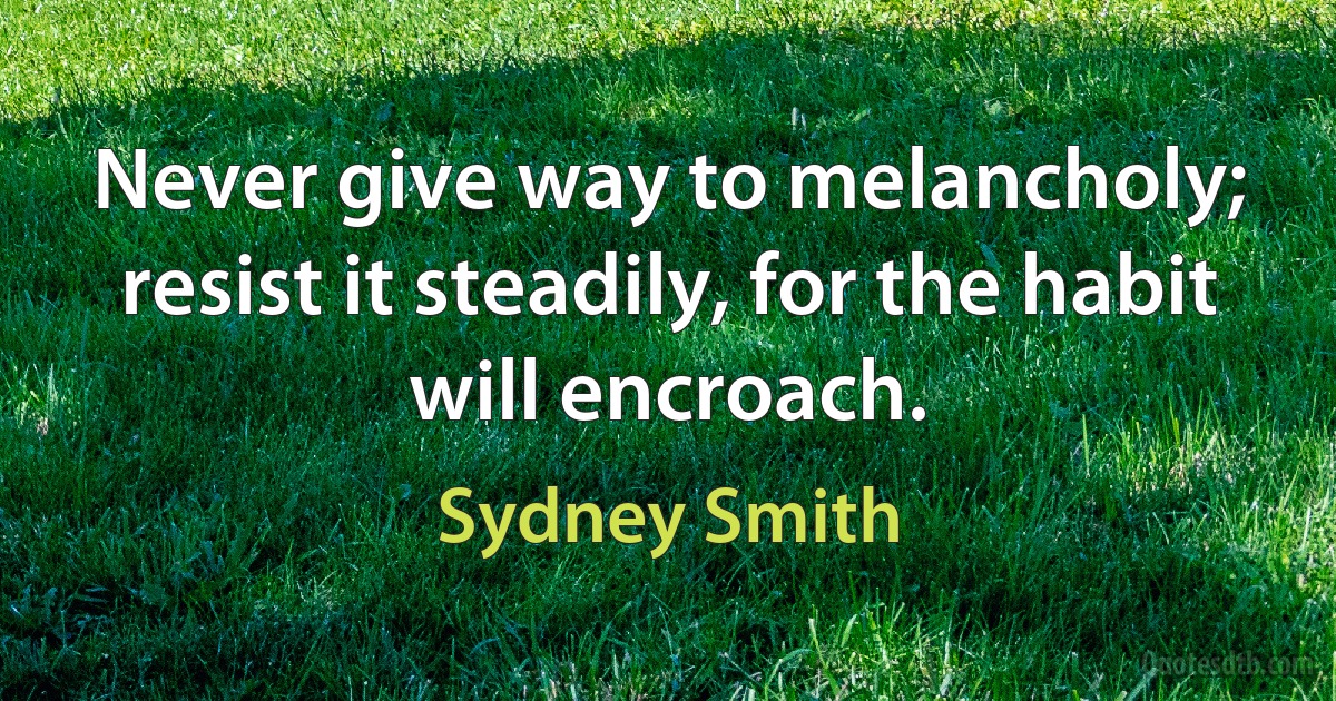 Never give way to melancholy; resist it steadily, for the habit will encroach. (Sydney Smith)