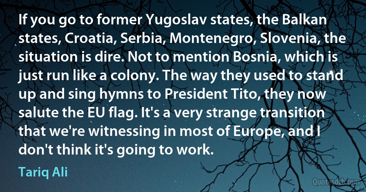 If you go to former Yugoslav states, the Balkan states, Croatia, Serbia, Montenegro, Slovenia, the situation is dire. Not to mention Bosnia, which is just run like a colony. The way they used to stand up and sing hymns to President Tito, they now salute the EU flag. It's a very strange transition that we're witnessing in most of Europe, and I don't think it's going to work. (Tariq Ali)