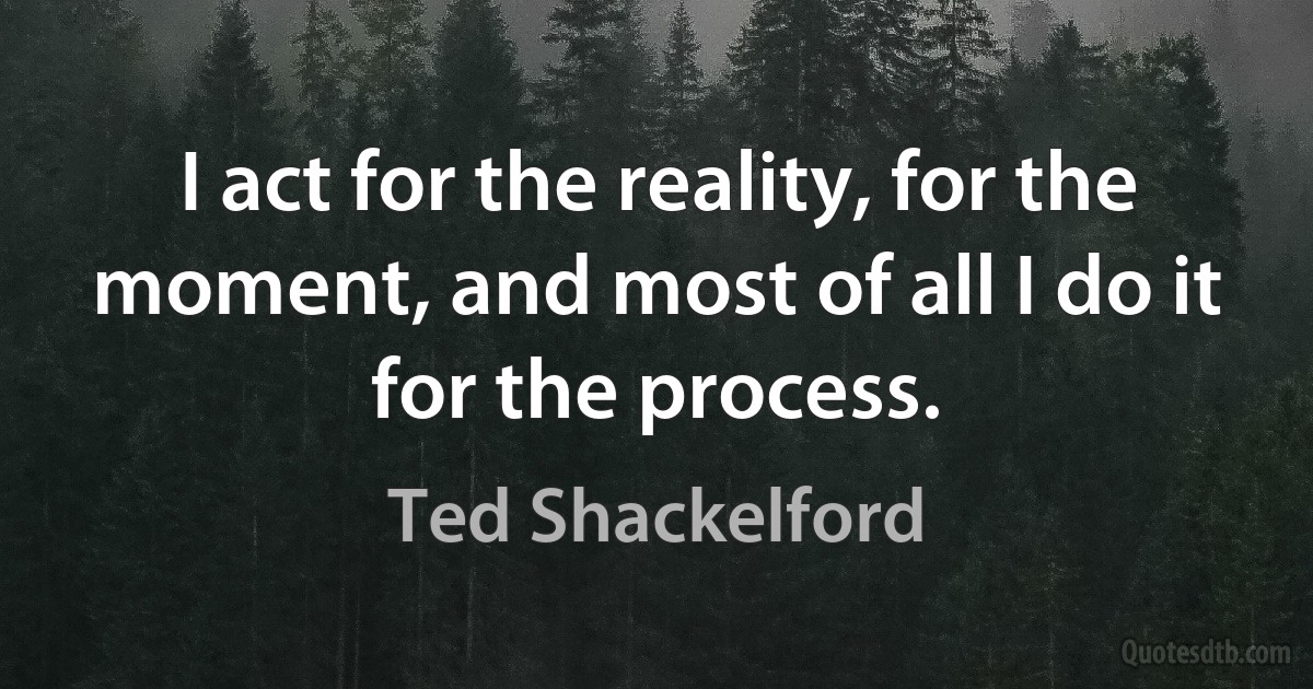 I act for the reality, for the moment, and most of all I do it for the process. (Ted Shackelford)