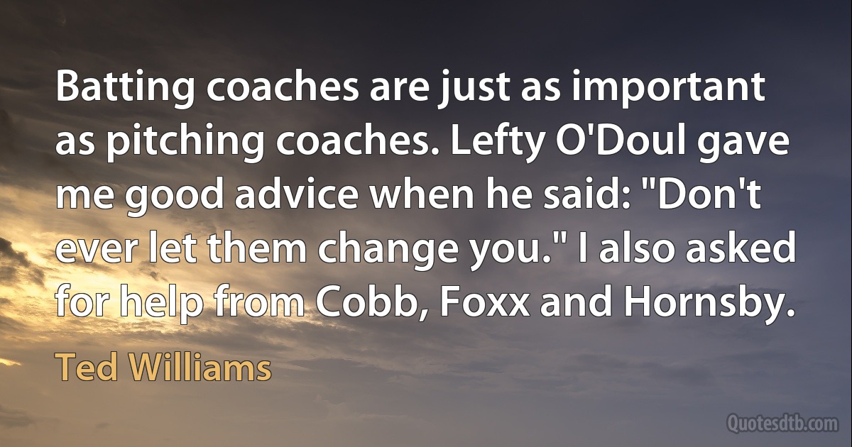 Batting coaches are just as important as pitching coaches. Lefty O'Doul gave me good advice when he said: "Don't ever let them change you." I also asked for help from Cobb, Foxx and Hornsby. (Ted Williams)