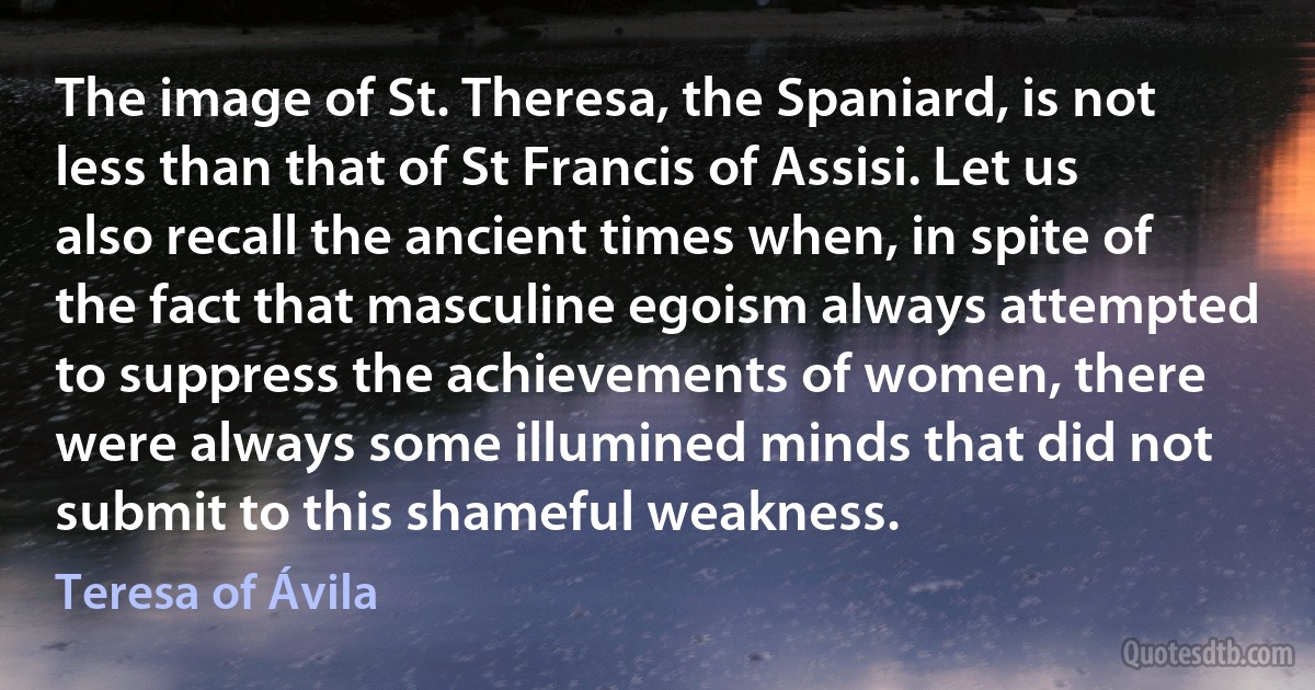 The image of St. Theresa, the Spaniard, is not less than that of St Francis of Assisi. Let us also recall the ancient times when, in spite of the fact that masculine egoism always attempted to suppress the achievements of women, there were always some illumined minds that did not submit to this shameful weakness. (Teresa of Ávila)